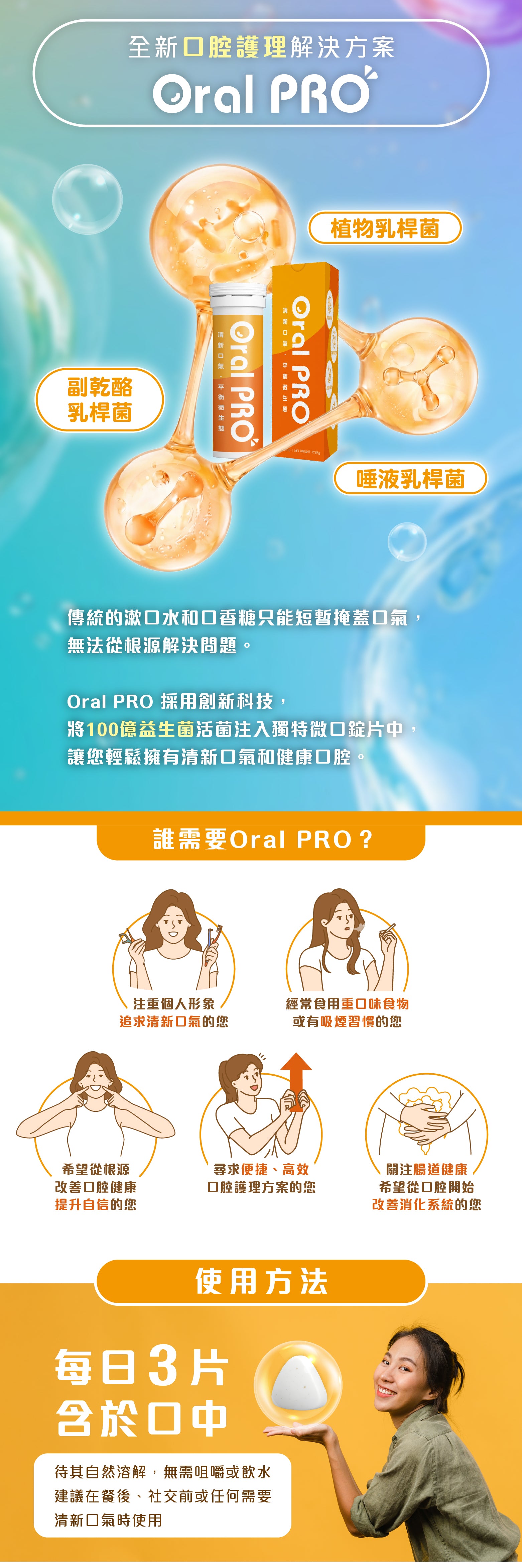 全新口腔護理解決方案
Oral PRO

植物乳桿菌
副乾酪乳桿菌
唾液乳桿菌

傳統的漱口水和口香糖只能短暫掩蓋口氣，無法從根源解決問題。

Oral PRO 採用創新科技，
將100億益生菌活菌注入獨特微口錠片中，讓您輕鬆擁有清新口氣和健康口腔。