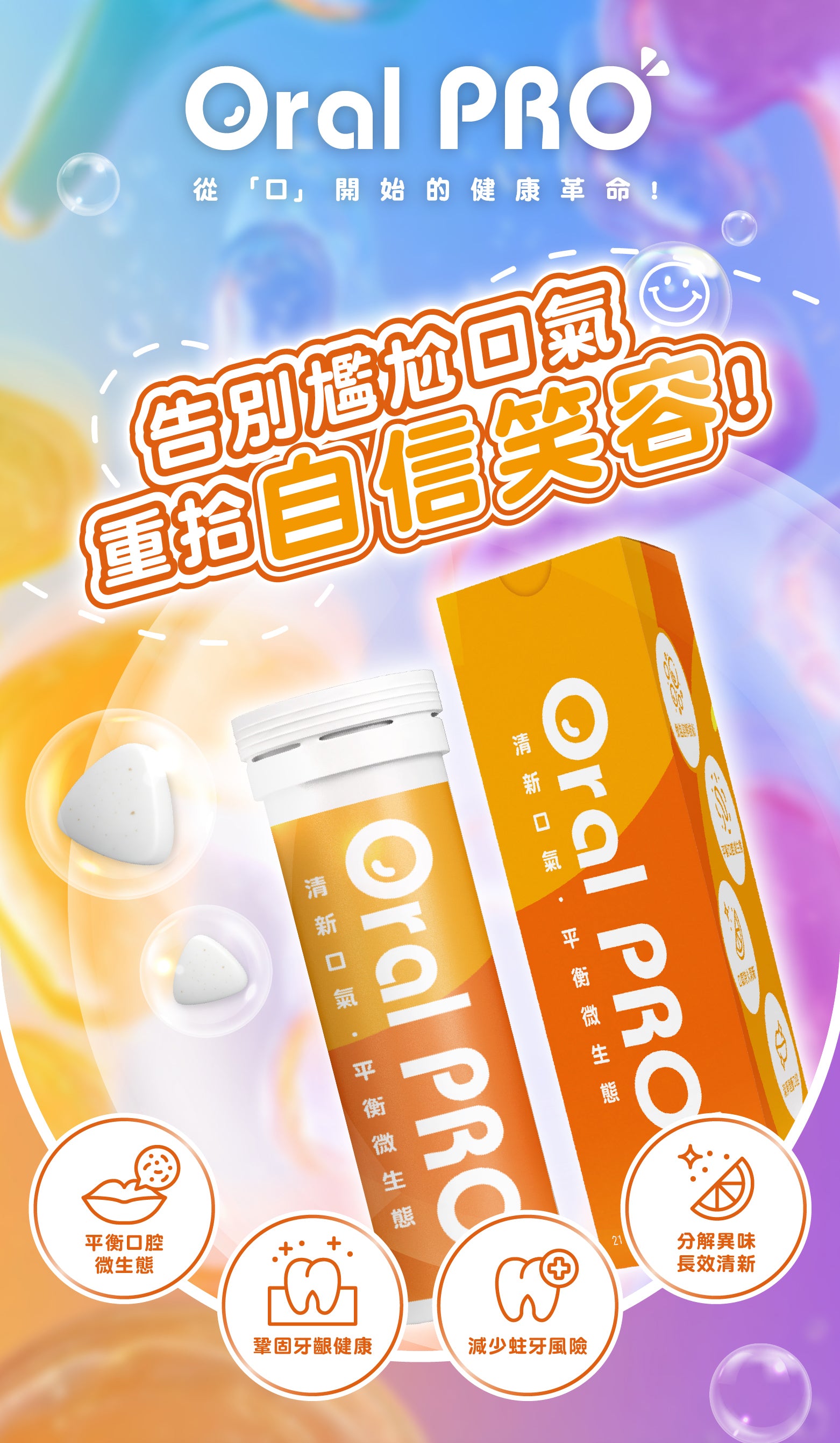 
Oral PRO
從「口」開始的健康革命
告別尷尬口氣 重拾自信笑容！

平衡口腔微生態
鞏固牙齦健康
減少蛀牙風險
分解異味長效清新

